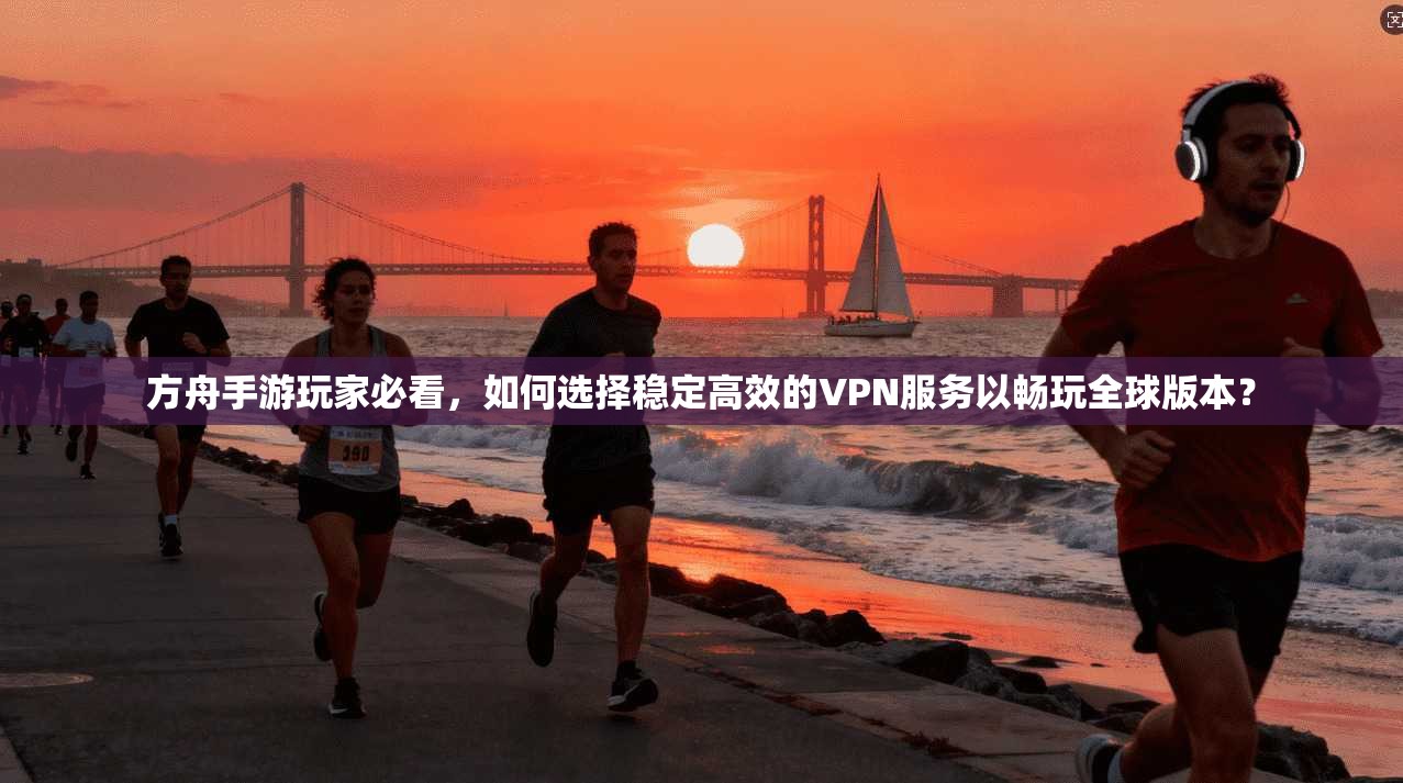 方舟手游玩家必看，如何选择稳定高效的VPN服务以畅玩全球版本？