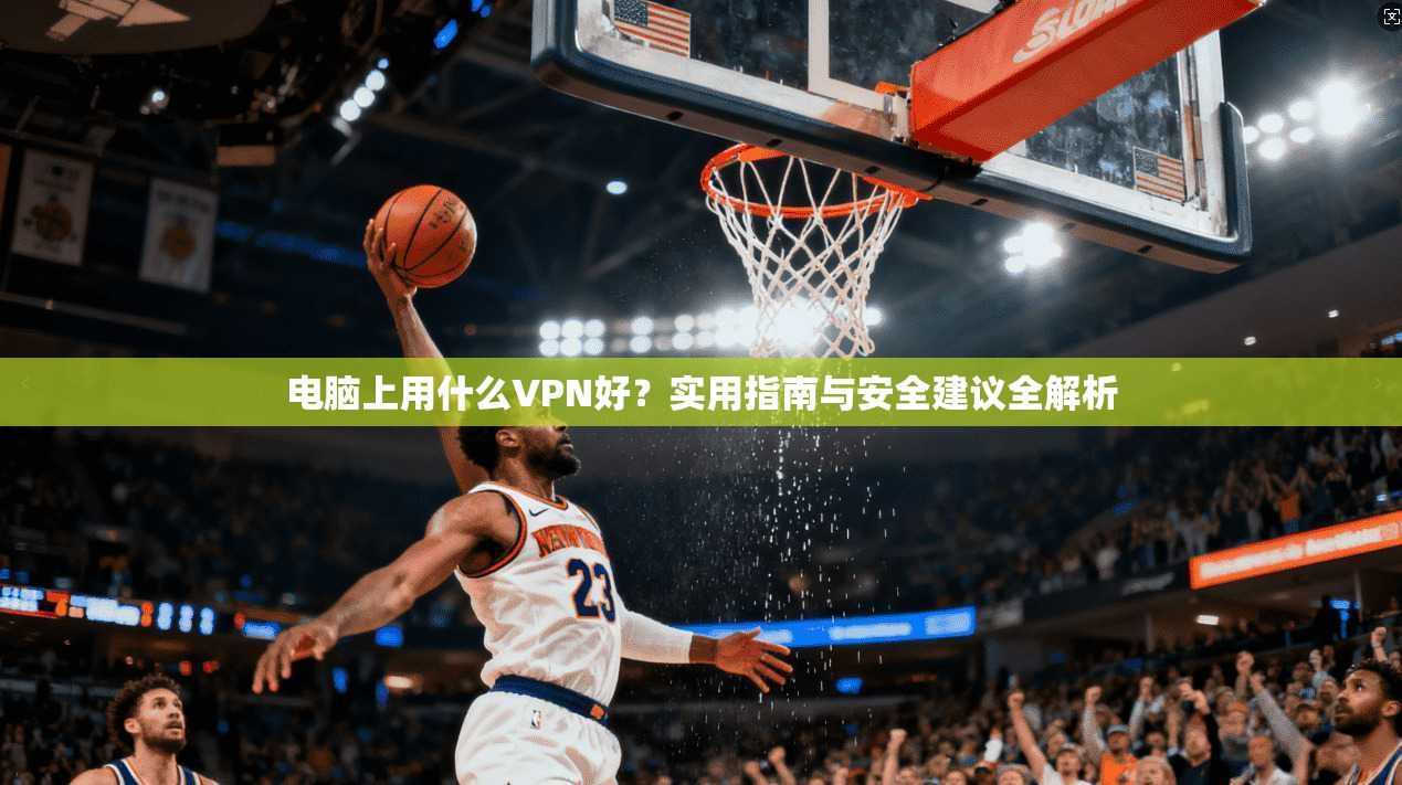 电脑上用什么VPN好?实用指南与安全建议全解析