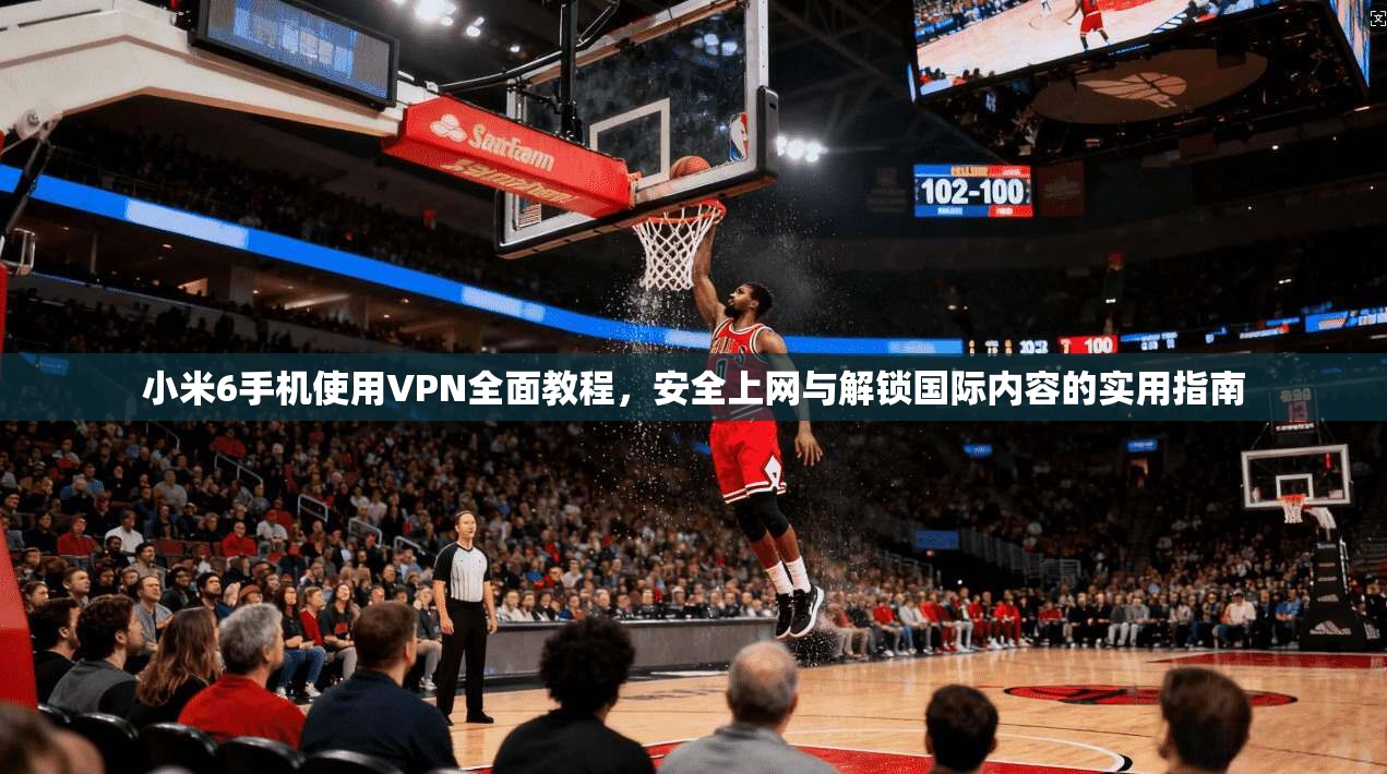小米6手机使用VPN全面教程，安全上网与解锁国际内容的实用指南
