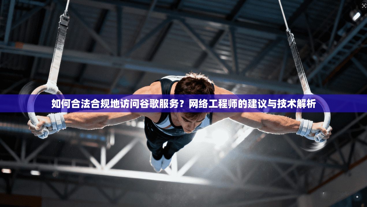 如何合法合规地访问谷歌服务？网络工程师的建议与技术解析