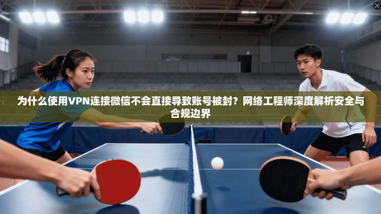 为什么使用VPN连接微信不会直接导致账号被封？网络工程师深度解析安全与合规边界