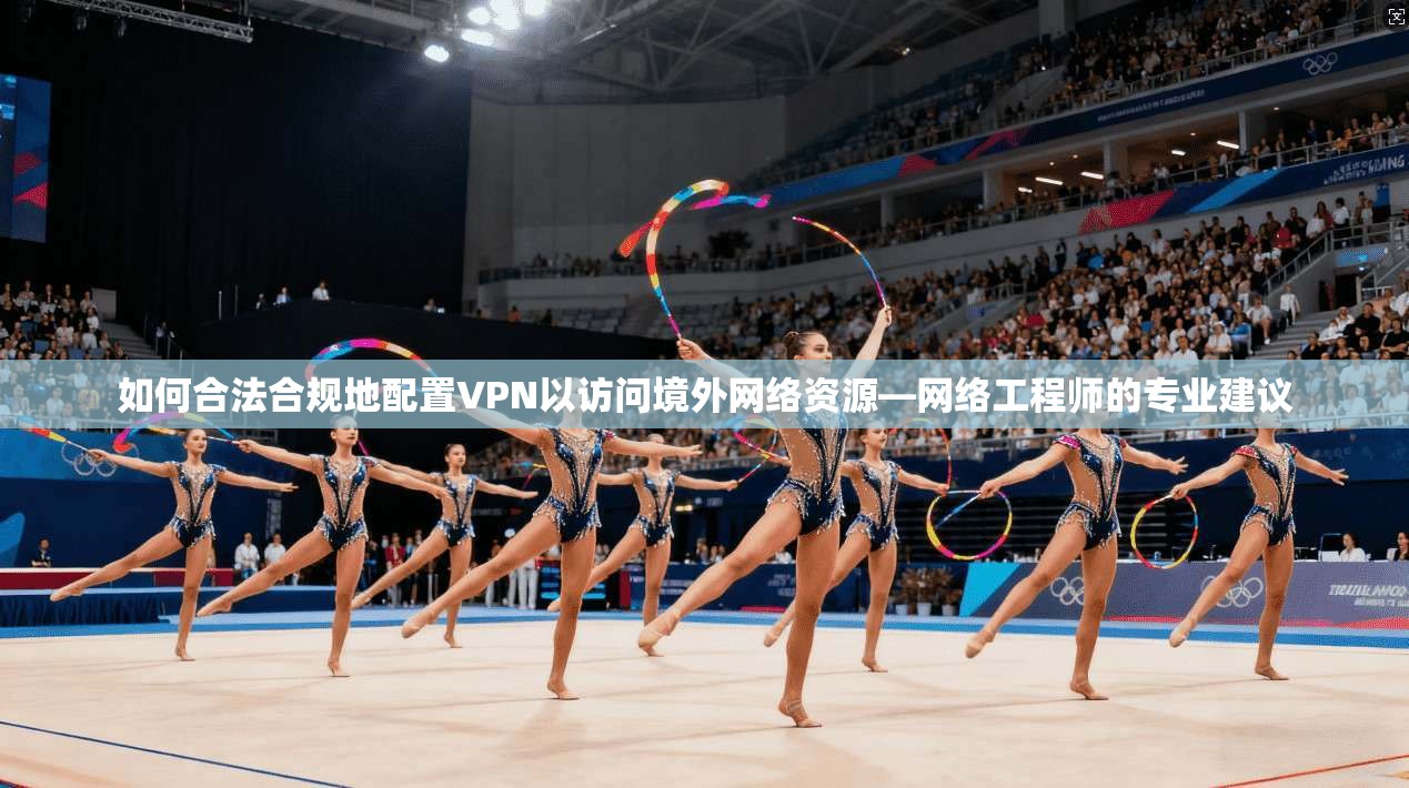 如何合法合规地配置VPN以访问境外网络资源—网络工程师的专业建议
