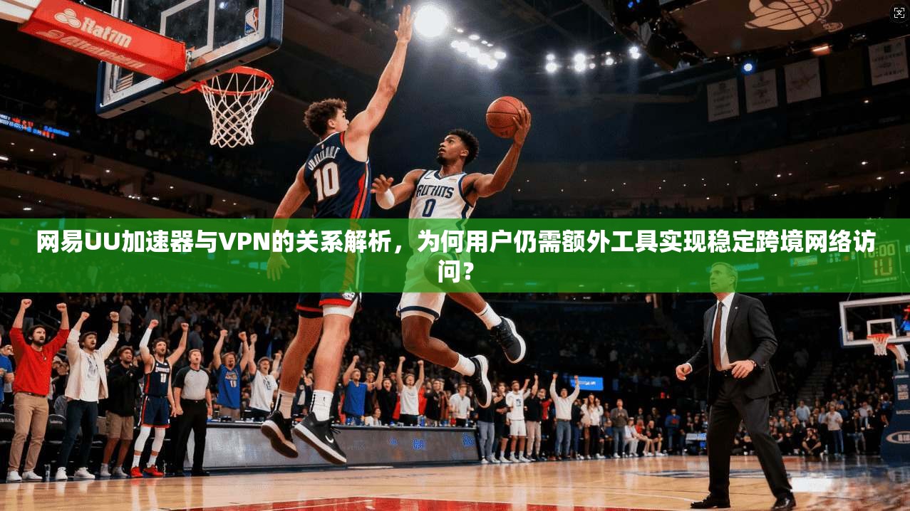网易UU加速器与VPN的关系解析，为何用户仍需额外工具实现稳定跨境网络访问？