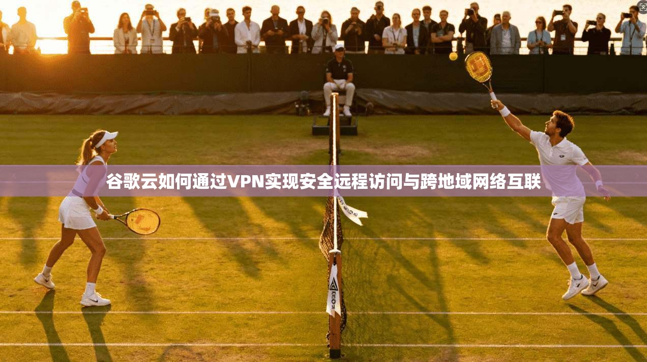谷歌云如何通过VPN实现安全远程访问与跨地域网络互联