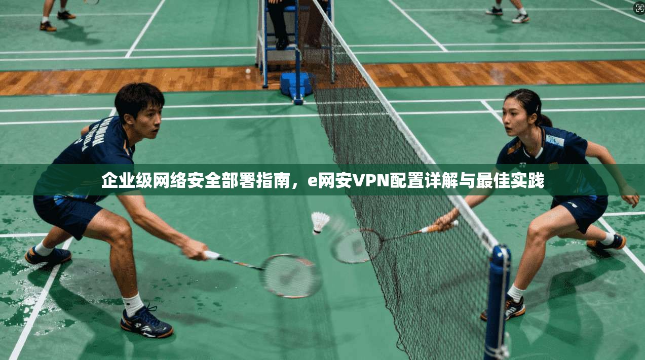 企业级网络安全部署指南，e网安VPN配置详解与最佳实践