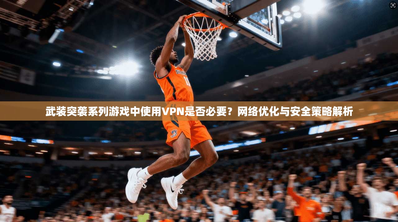 武装突袭系列游戏中使用VPN是否必要？网络优化与安全策略解析