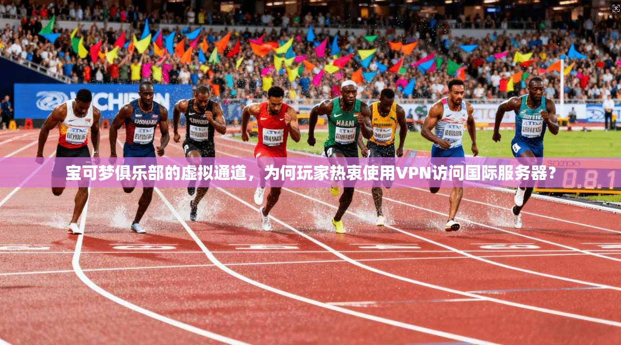 宝可梦俱乐部的虚拟通道，为何玩家热衷使用VPN访问国际服务器？