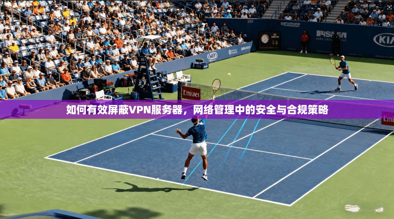 如何有效屏蔽VPN服务器，网络管理中的安全与合规策略