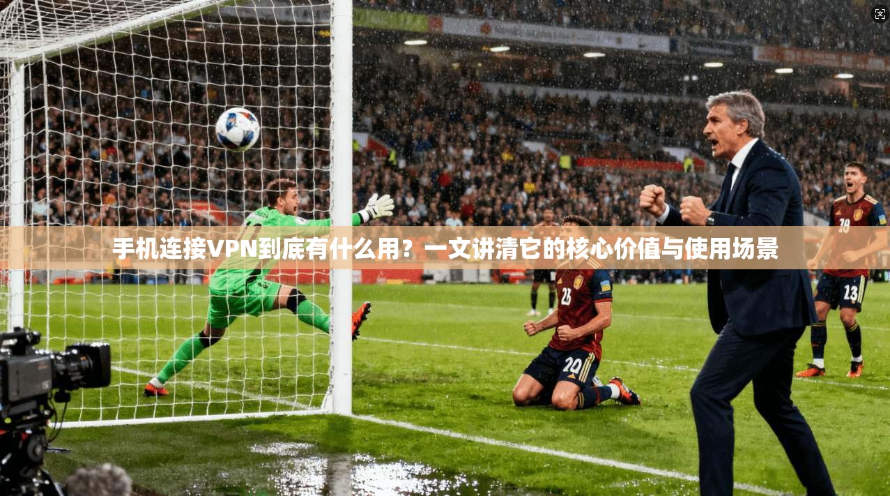 手机连接VPN到底有什么用？一文讲清它的核心价值与使用场景
