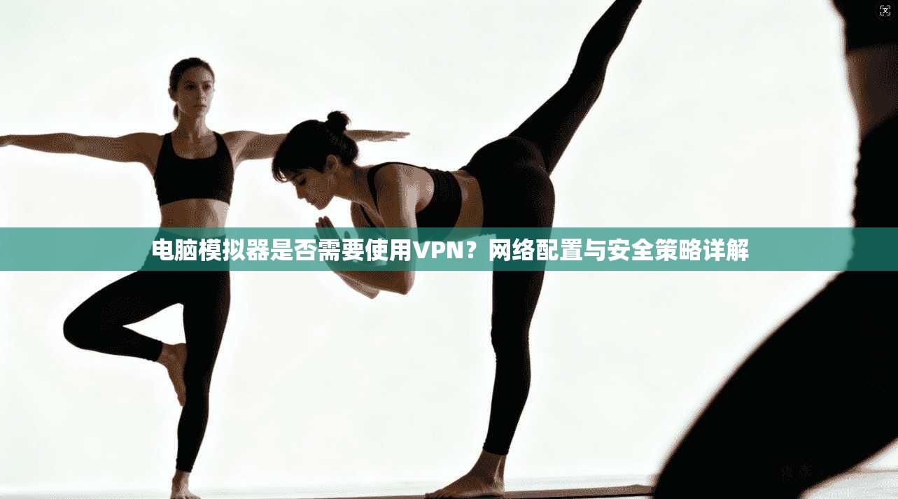 电脑模拟器是否需要使用VPN？网络配置与安全策略详解