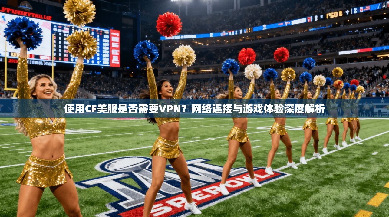 使用CF美服是否需要VPN？网络连接与游戏体验深度解析