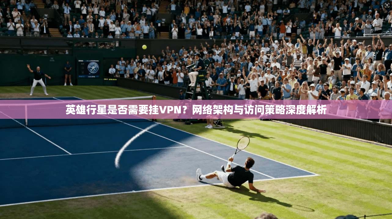 英雄行星是否需要挂VPN？网络架构与访问策略深度解析
