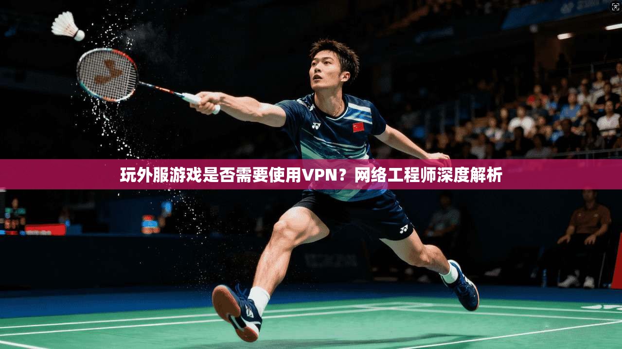 玩外服游戏是否需要使用VPN？网络工程师深度解析