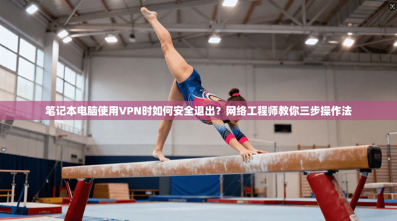 笔记本电脑使用VPN时如何安全退出？网络工程师教你三步操作法
