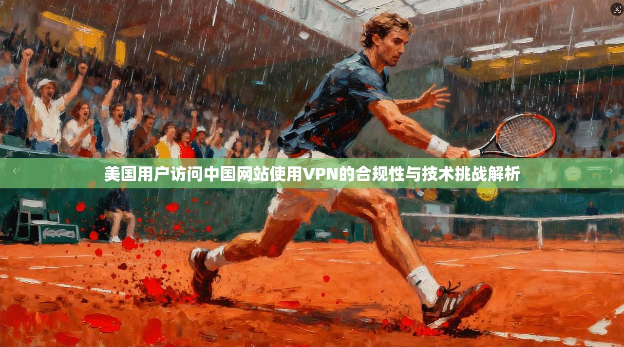 美国用户访问中国网站使用VPN的合规性与技术挑战解析