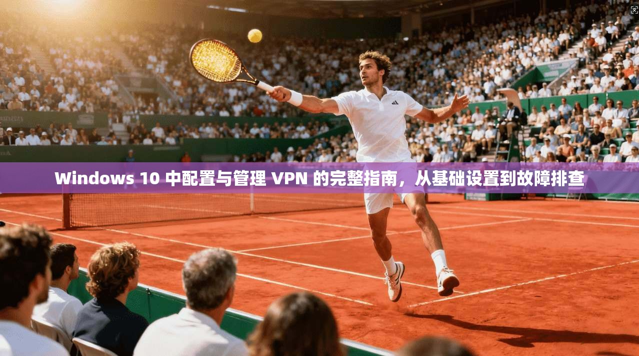 Windows 10 中配置与管理 VPN 的完整指南，从基础设置到故障排查