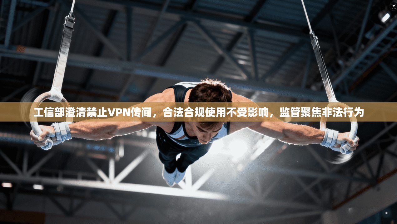 工信部澄清禁止VPN传闻，合法合规使用不受影响，监管聚焦非法行为