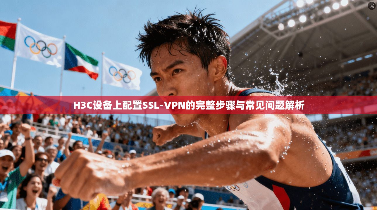 H3C设备上配置SSL-VPN的完整步骤与常见问题解析