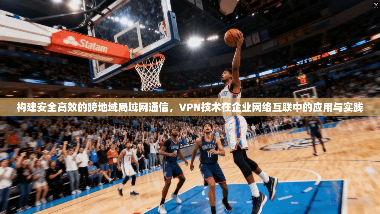 构建安全高效的跨地域局域网通信，VPN技术在企业网络互联中的应用与实践