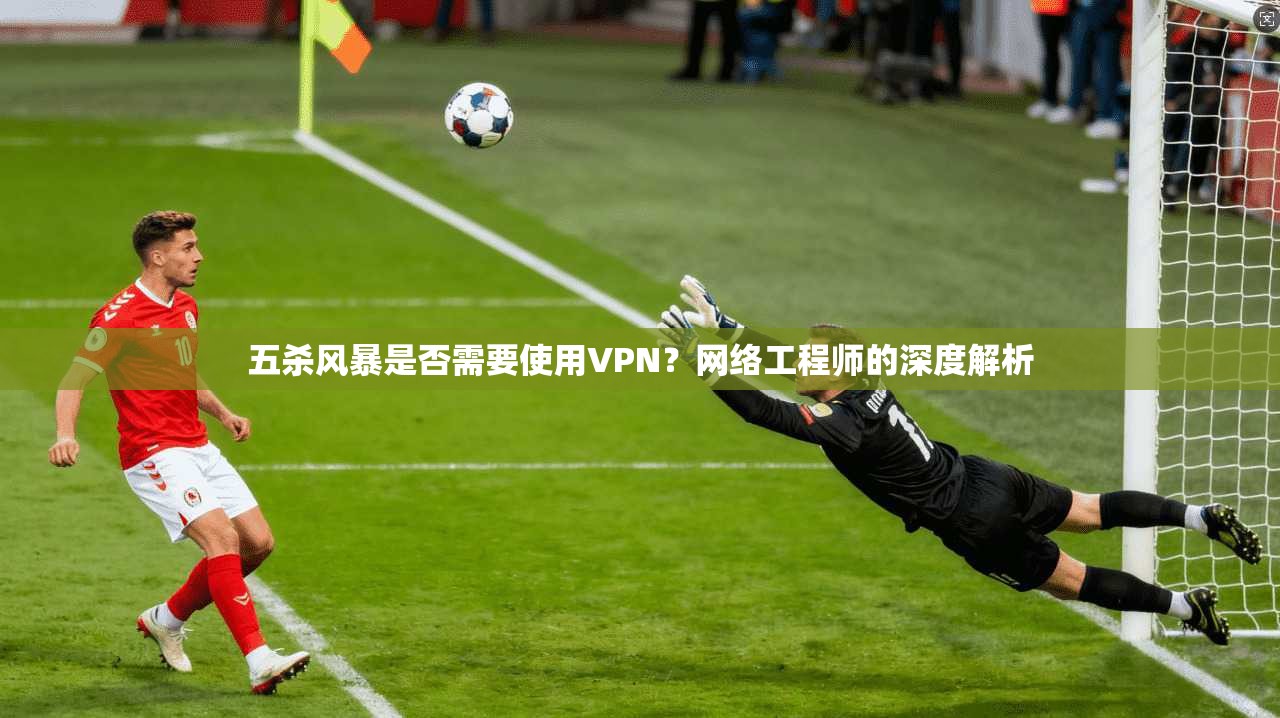 五杀风暴是否需要使用VPN?网络工程师的深度解析