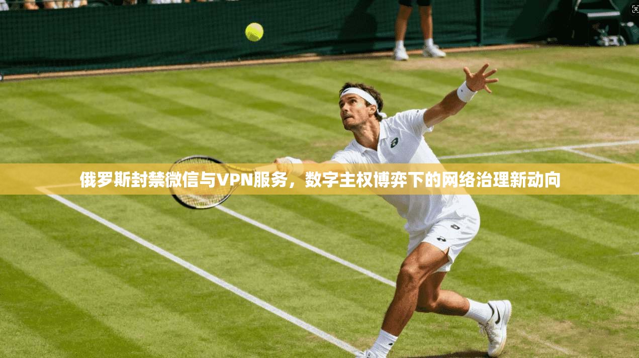 俄罗斯封禁微信与VPN服务，数字主权博弈下的网络治理新动向