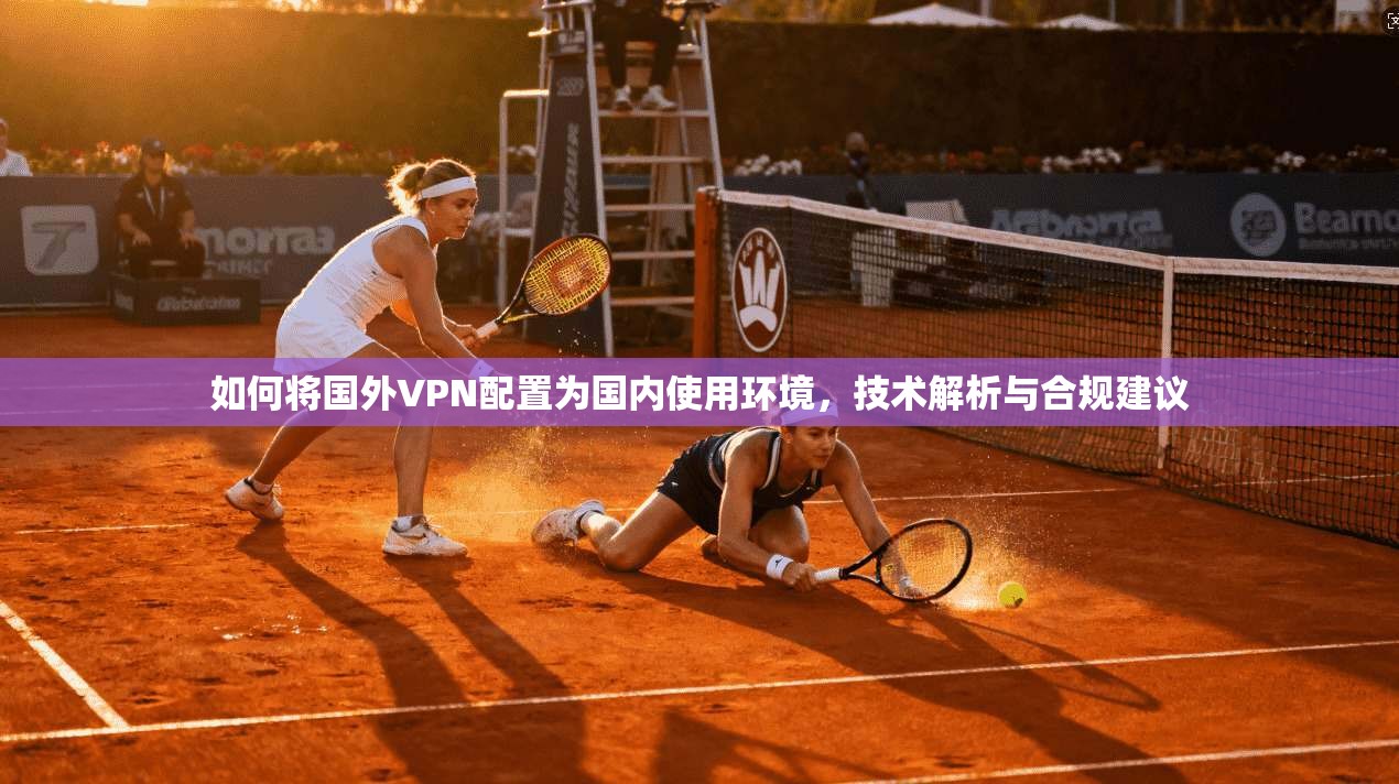 如何将国外VPN配置为国内使用环境,技术解析与合规建议