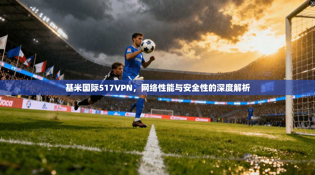 基米国际517VPN,网络性能与安全性的深度解析