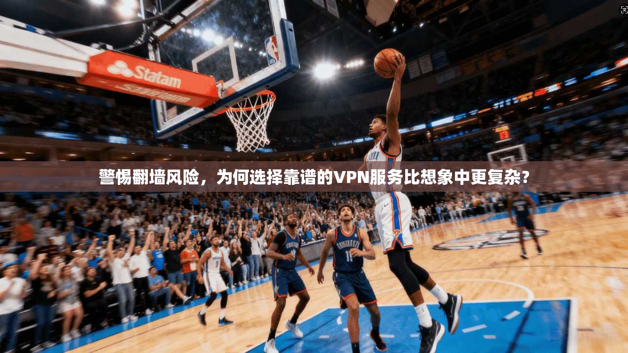 警惕翻墙风险，为何选择靠谱的VPN服务比想象中更复杂？