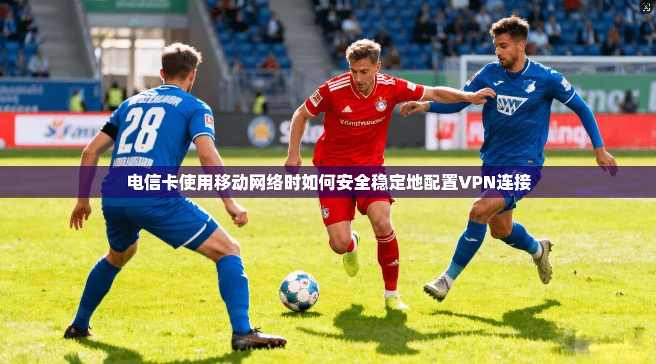 电信卡使用移动网络时如何安全稳定地配置VPN连接