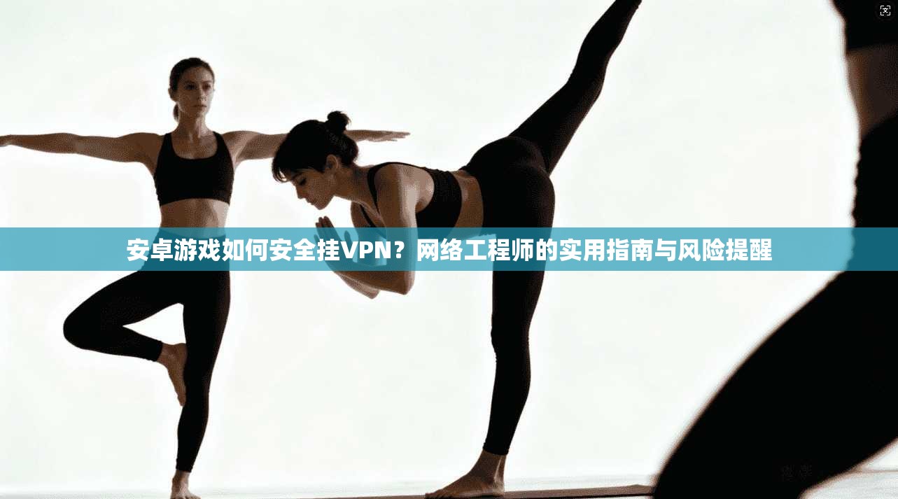 安卓游戏如何安全挂VPN?网络工程师的实用指南与风险提醒