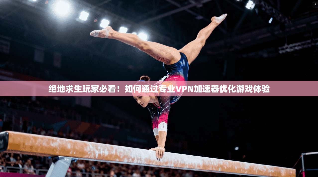 绝地求生玩家必看！如何通过专业VPN加速器优化游戏体验