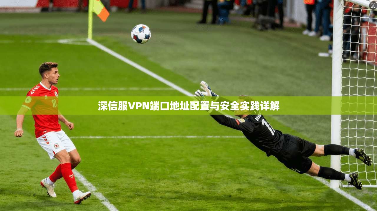 深信服VPN端口地址配置与安全实践详解
