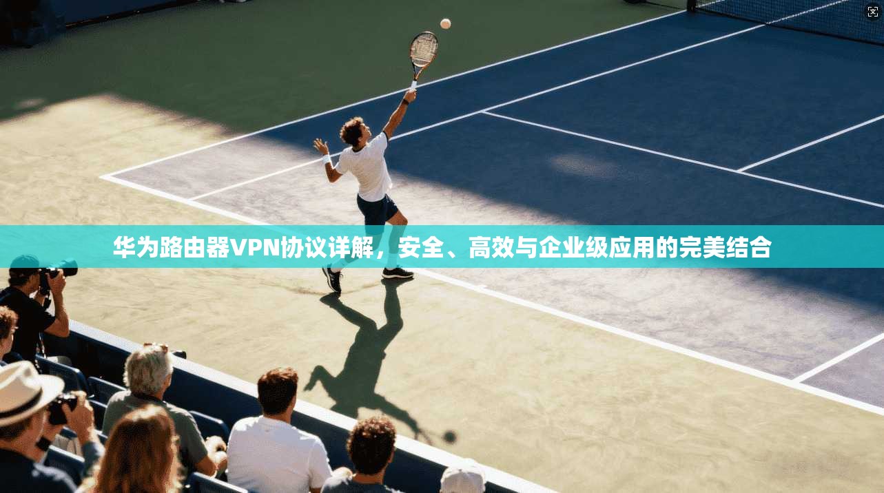 华为路由器VPN协议详解，安全、高效与企业级应用的完美结合