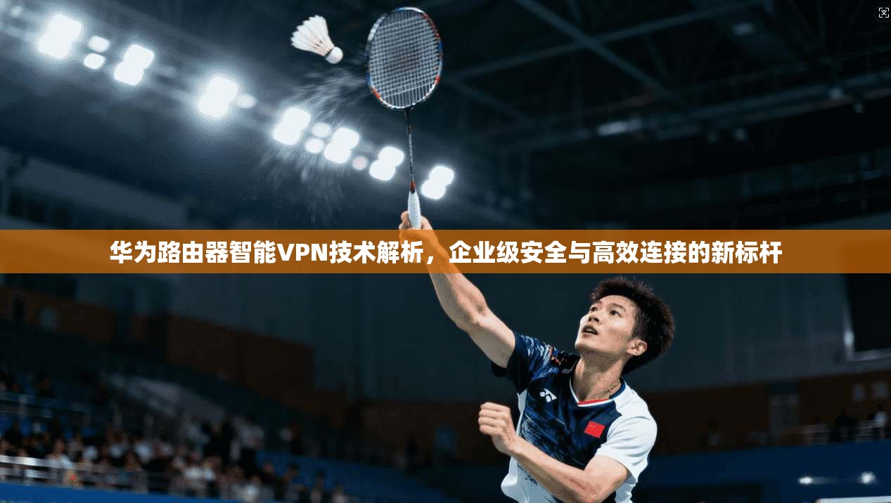 华为路由器智能VPN技术解析，企业级安全与高效连接的新标杆