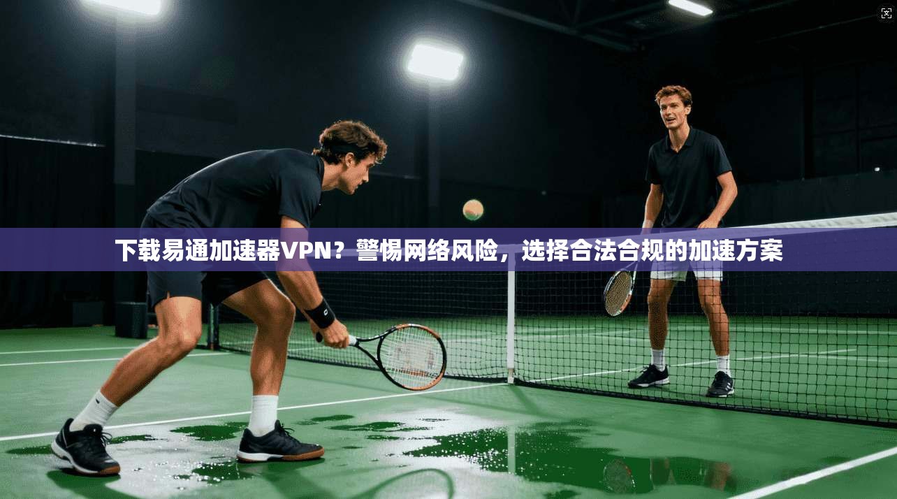 下载易通加速器VPN？警惕网络风险，选择合法合规的加速方案