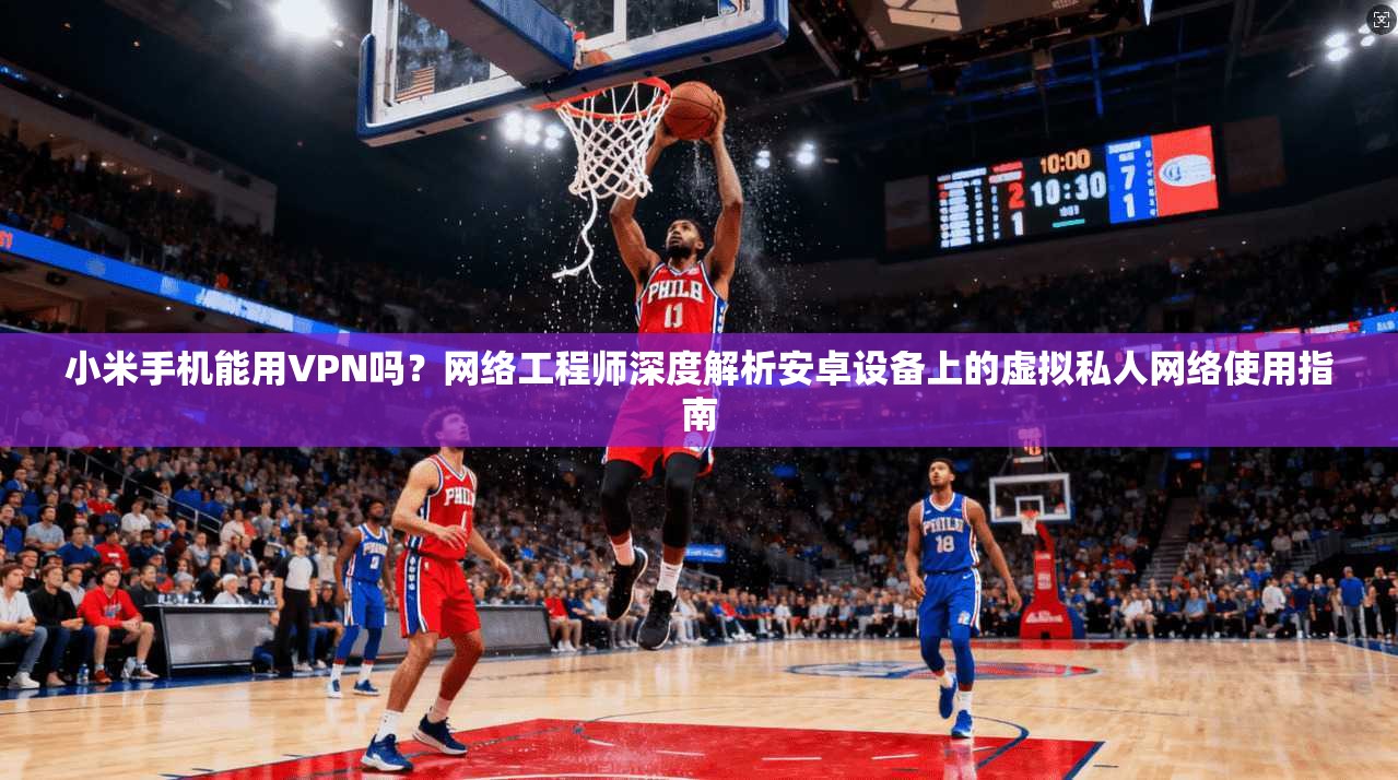 小米手机能用VPN吗？网络工程师深度解析安卓设备上的虚拟私人网络使用指南