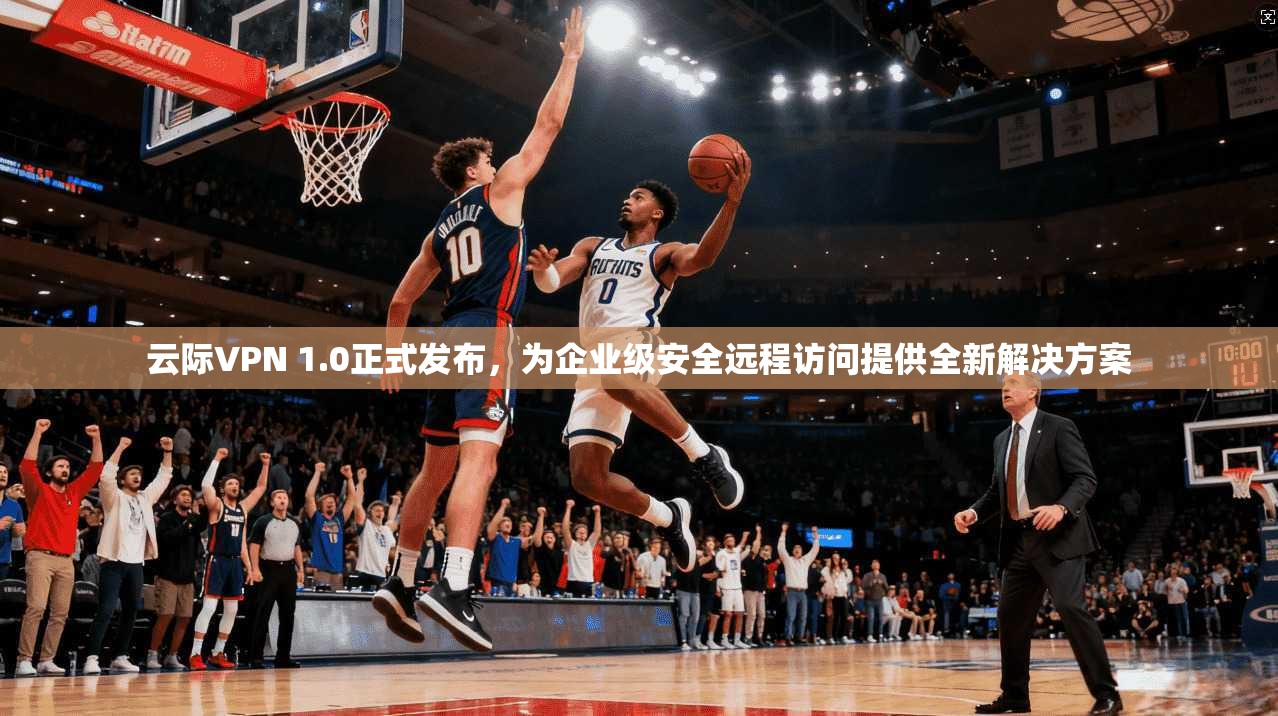 云际VPN 1.0正式发布，为企业级安全远程访问提供全新解决方案