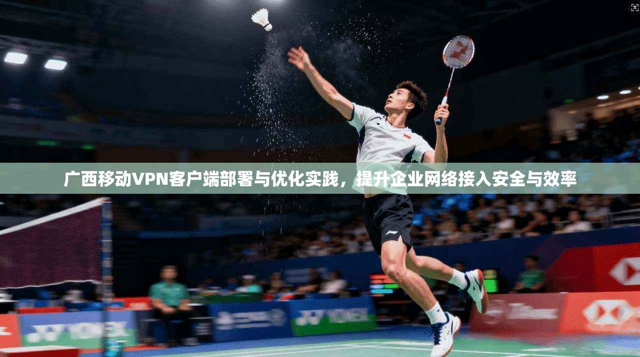 广西移动VPN客户端部署与优化实践，提升企业网络接入安全与效率