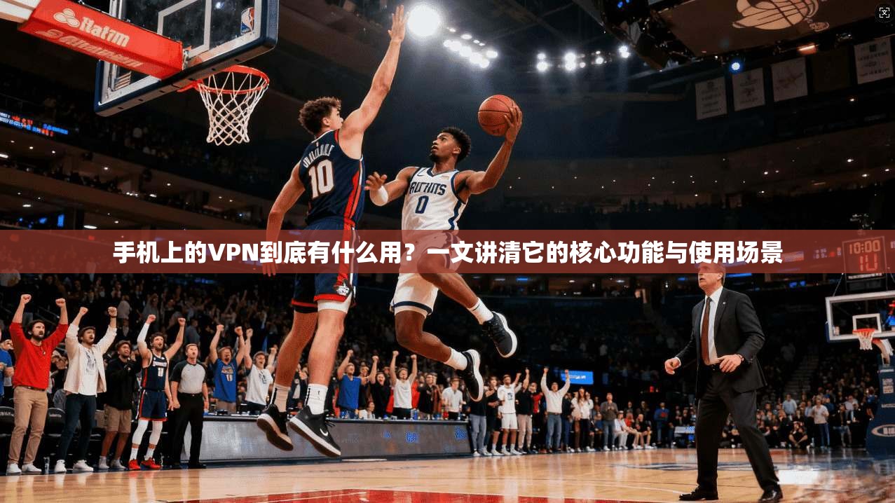 手机上的VPN到底有什么用？一文讲清它的核心功能与使用场景