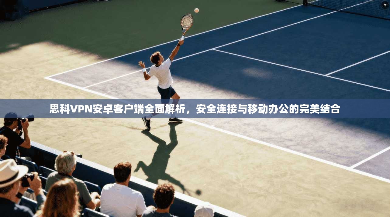 思科VPN安卓客户端全面解析，安全连接与移动办公的完美结合