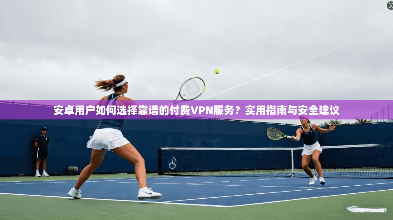 安卓用户如何选择靠谱的付费VPN服务?实用指南与安全建议