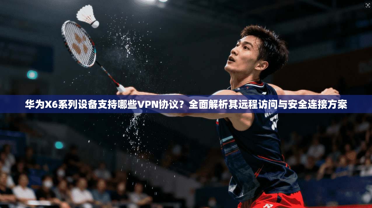 华为X6系列设备支持哪些VPN协议？全面解析其远程访问与安全连接方案