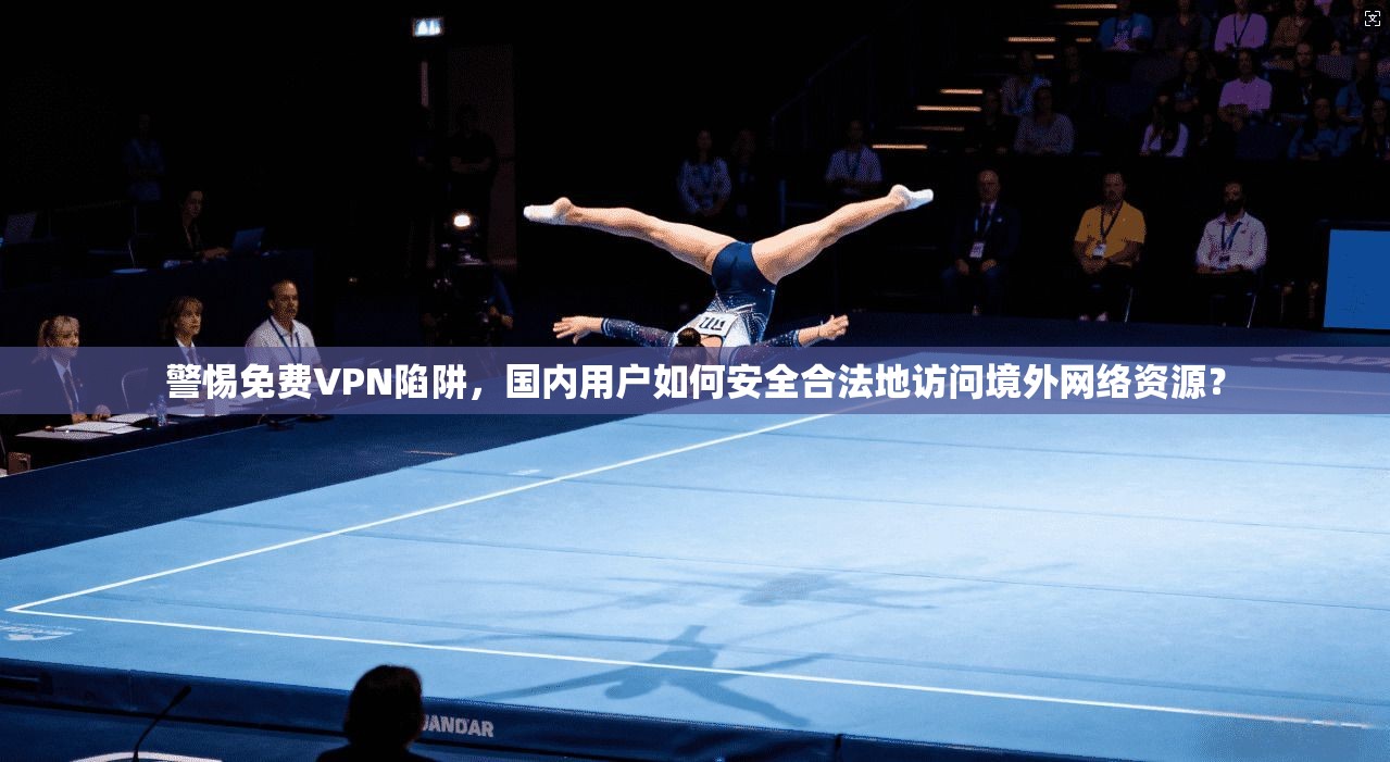 警惕免费VPN陷阱,国内用户如何安全合法地访问境外网络资源?
