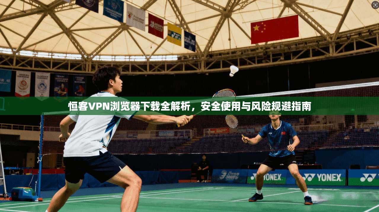 恒客VPN浏览器下载全解析，安全使用与风险规避指南