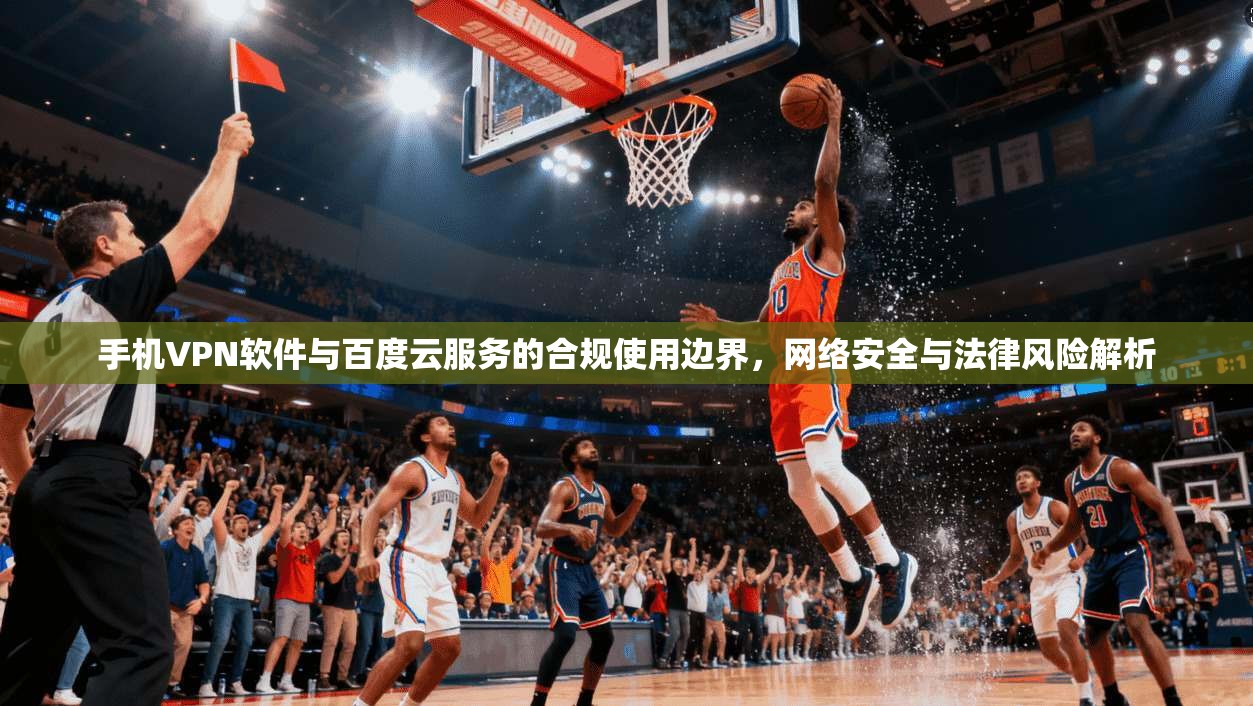 手机VPN软件与百度云服务的合规使用边界,网络安全与法律风险解析