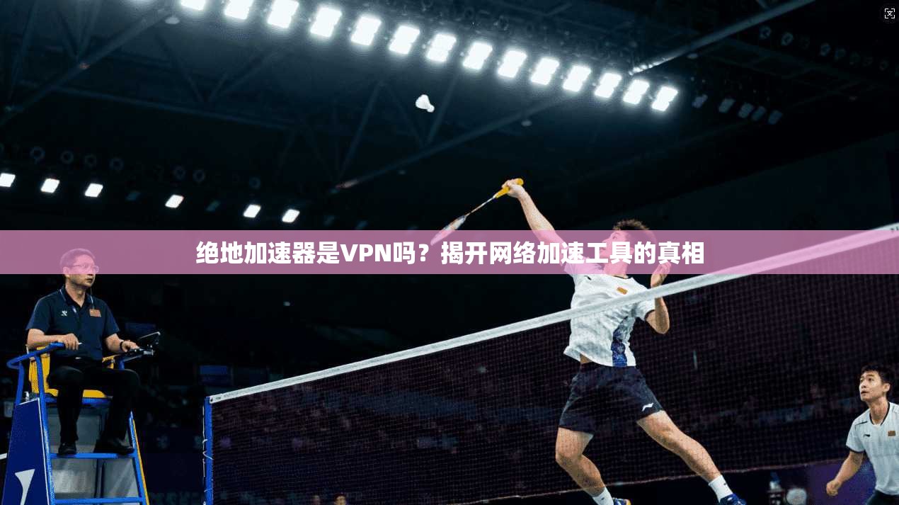 绝地加速器是VPN吗？揭开网络加速工具的真相