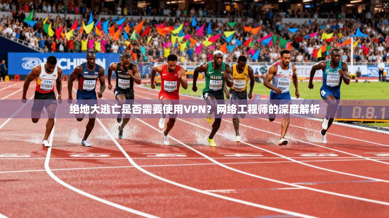绝地大逃亡是否需要使用VPN？网络工程师的深度解析
