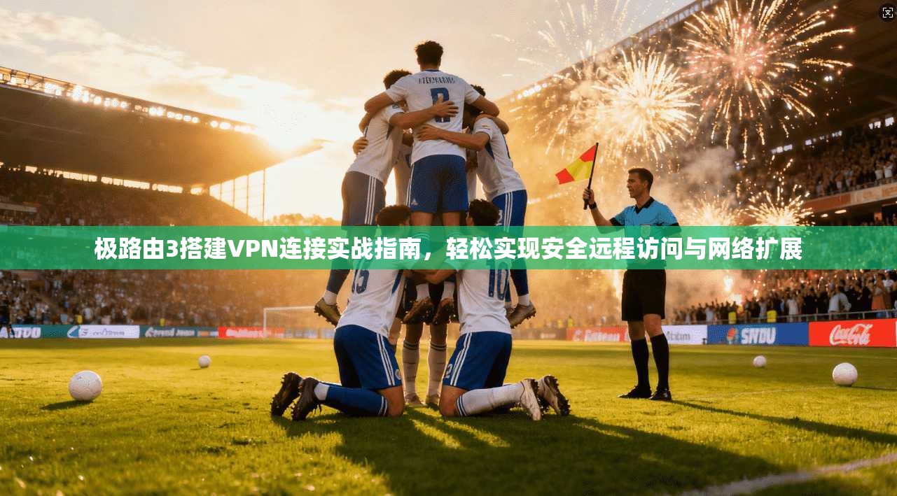极路由3搭建VPN连接实战指南，轻松实现安全远程访问与网络扩展