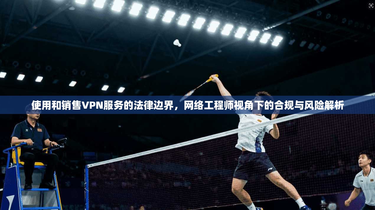 使用和销售VPN服务的法律边界，网络工程师视角下的合规与风险解析