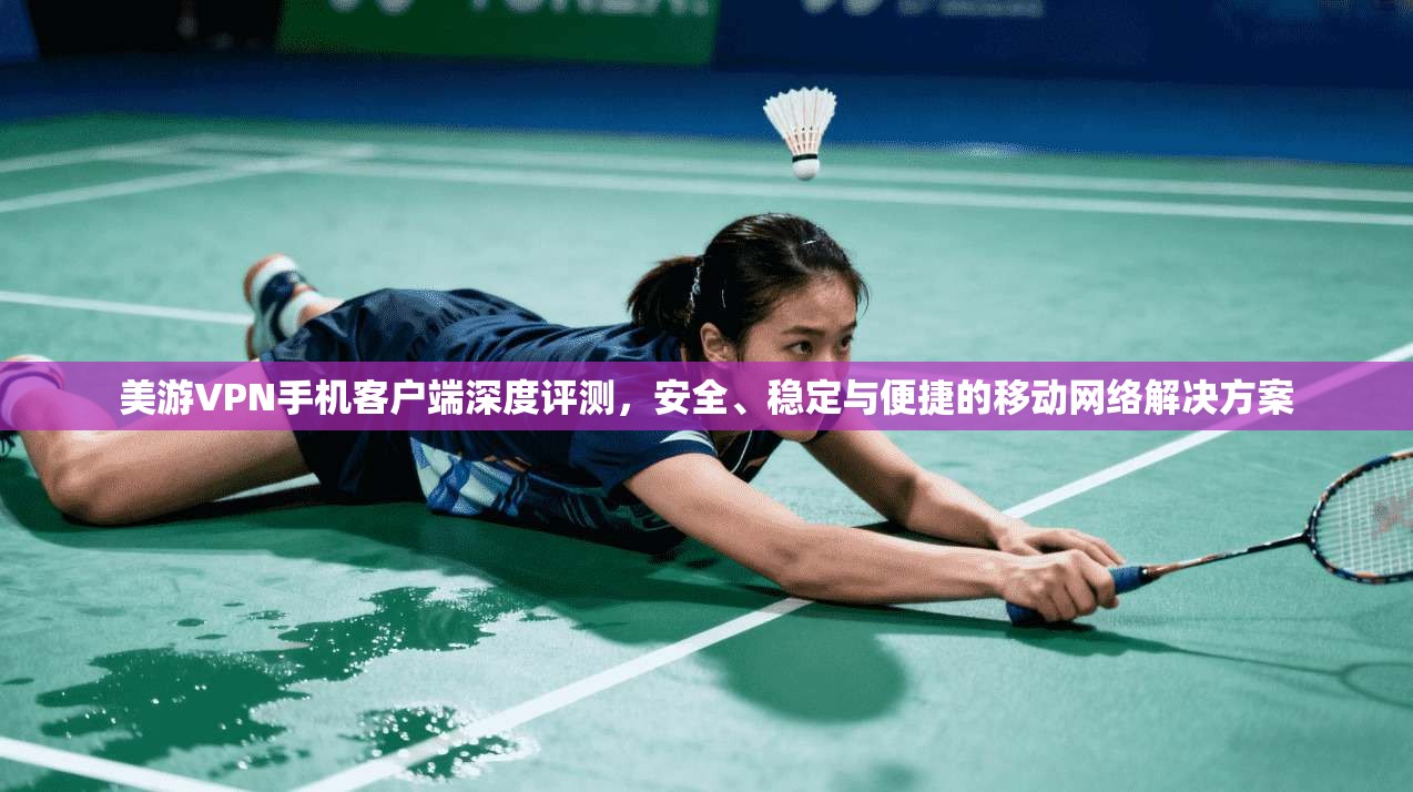 美游VPN手机客户端深度评测，安全、稳定与便捷的移动网络解决方案